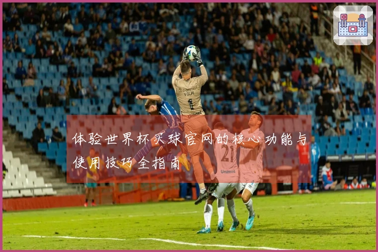 体验世界杯买球官网的核心功能与使用技巧全指南