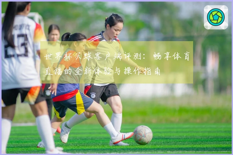 世界杯买球客户端评测：畅享体育直播的全新体验与操作指南