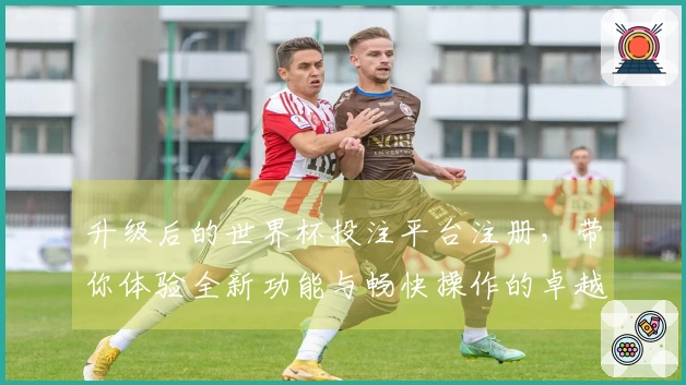 升级后的世界杯投注平台注册，带你体验全新功能与畅快操作的卓越体验